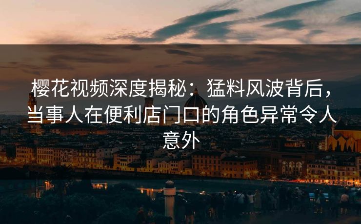 樱花视频深度揭秘：猛料风波背后，当事人在便利店门口的角色异常令人意外