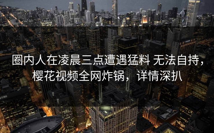 圈内人在凌晨三点遭遇猛料 无法自持,樱花视频全网炸锅,详情深扒 圈内人在凌晨三点遭遇猛料 无法自持,樱花视频全网炸锅,详情深扒