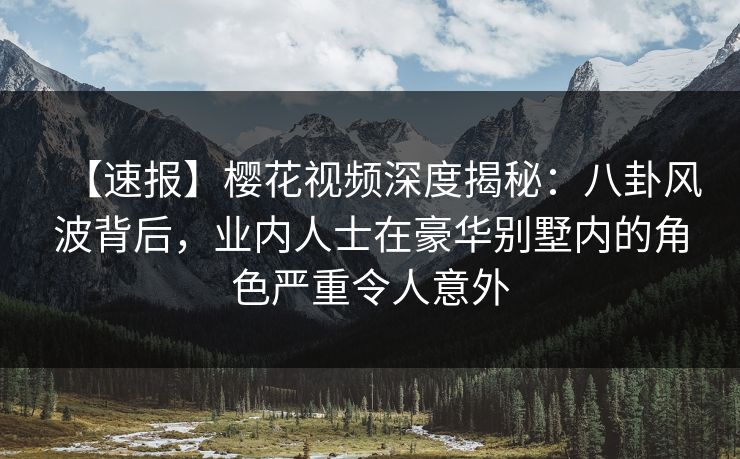 【速报】樱花视频深度揭秘：八卦风波背后，业内人士在豪华别墅内的角色严重令人意外