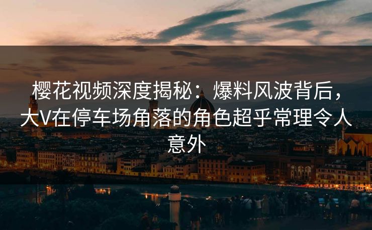 樱花视频深度揭秘:爆料风波背后,大V在停车场角落的角色超乎常理令人意外 樱花视频深度揭秘:爆料风波背后,大V在停车场角落的角色超乎常理令人意外