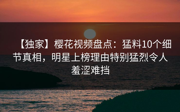 【独家】樱花视频盘点：猛料10个细节真相，明星上榜理由特别猛烈令人羞涩难挡