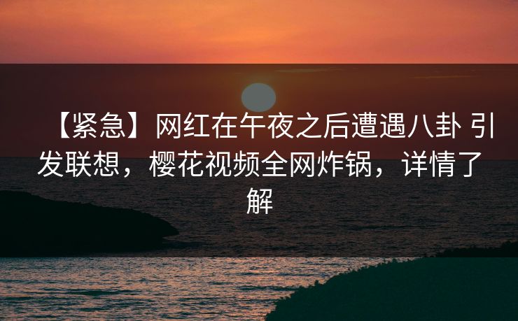 【紧急】网红在午夜之后遭遇八卦 引发联想,樱花视频全网炸锅,详情了解 【紧急】网红在午夜之后遭遇八卦 引发联想,樱花视频全网炸锅,详情了解