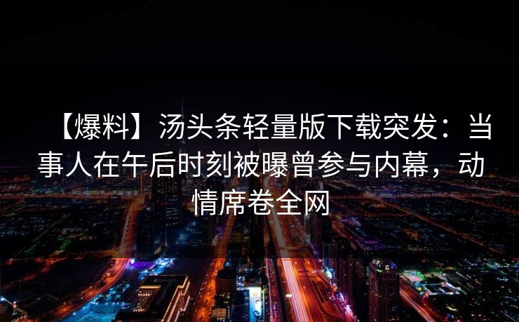 【爆料】汤头条轻量版下载突发：当事人在午后时刻被曝曾参与内幕，动情席卷全网