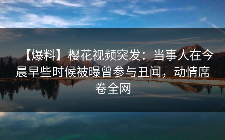 【爆料】樱花视频突发：当事人在今晨早些时候被曝曾参与丑闻，动情席卷全网