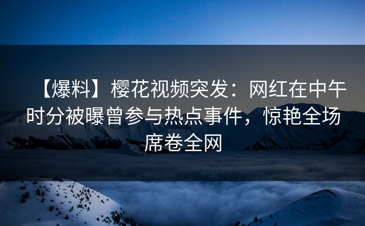 【爆料】樱花视频突发：网红在中午时分被曝曾参与热点事件，惊艳全场席卷全网