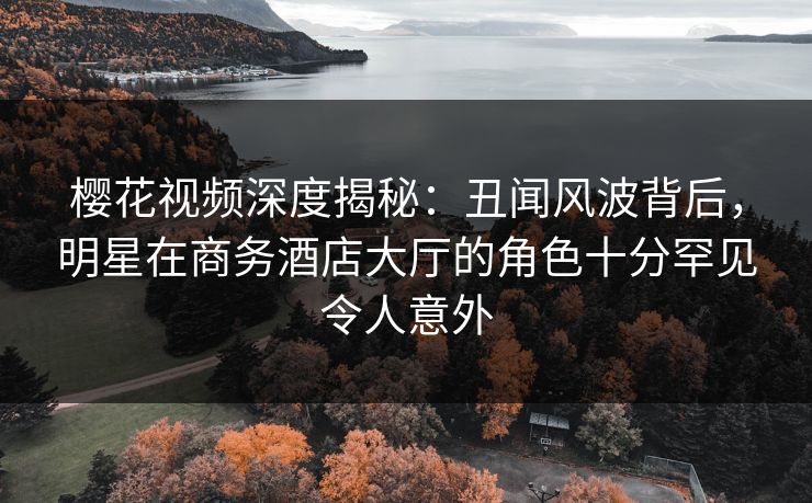 樱花视频深度揭秘：丑闻风波背后，明星在商务酒店大厅的角色十分罕见令人意外