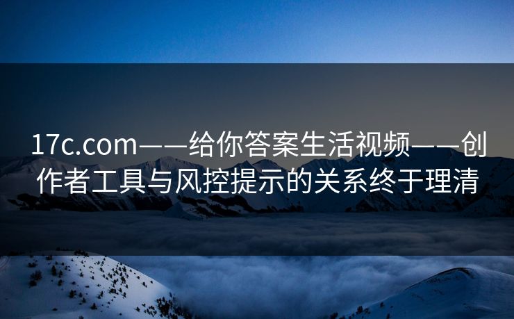 17c.com——给你答案生活视频——创作者工具与风控提示的关系终于理清