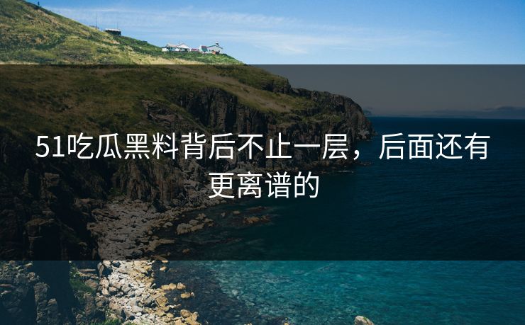 51吃瓜黑料背后不止一层,后面还有更离谱的 51吃瓜黑料背后不止一层,后面还有更离谱的