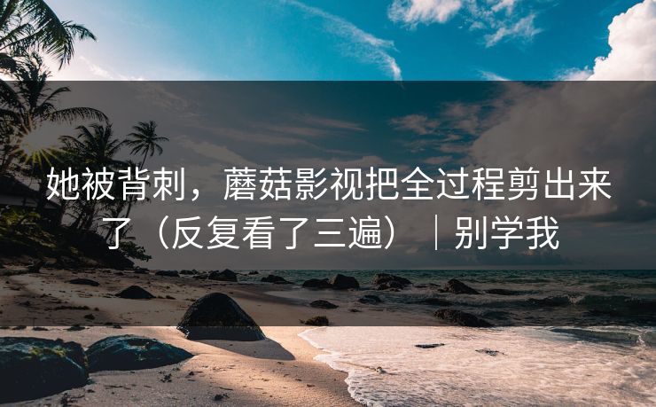她被背刺，蘑菇影视把全过程剪出来了（反复看了三遍）｜别学我