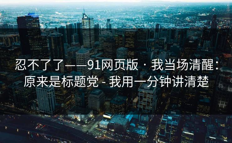 忍不了了——91网页版 · 我当场清醒：原来是标题党 - 我用一分钟讲清楚
