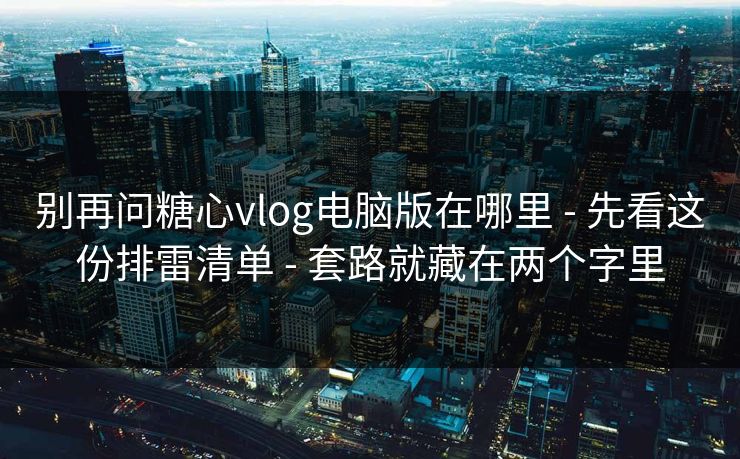 别再问糖心vlog电脑版在哪里 - 先看这份排雷清单 - 套路就藏在两个字里