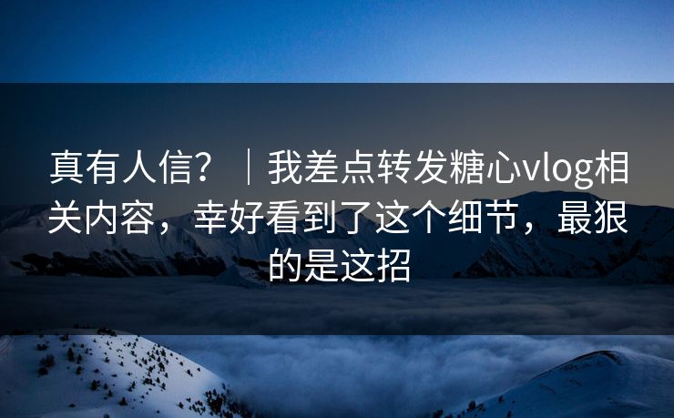 真有人信？｜我差点转发糖心vlog相关内容，幸好看到了这个细节，最狠的是这招
