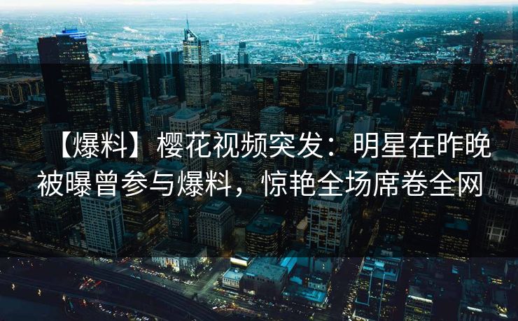 【爆料】樱花视频突发:明星在昨晚被曝曾参与爆料,惊艳全场席卷全网 【爆料】樱花视频突发:明星在昨晚被曝曾参与爆料,惊艳全场席卷全网