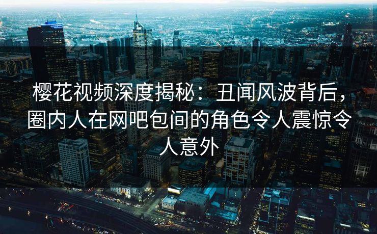 樱花视频深度揭秘：丑闻风波背后，圈内人在网吧包间的角色令人震惊令人意外