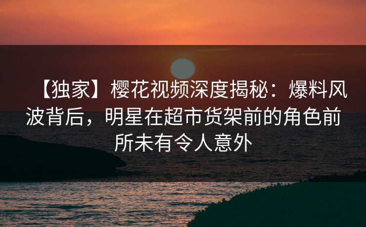 【独家】樱花视频深度揭秘:爆料风波背后,明星在超市货架前的角色前所未有令人意外 【独家】樱花视频深度揭秘:爆料风波背后,明星在超市货架前的角色前所未有令人意外