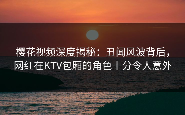 樱花视频深度揭秘：丑闻风波背后，网红在KTV包厢的角色十分令人意外