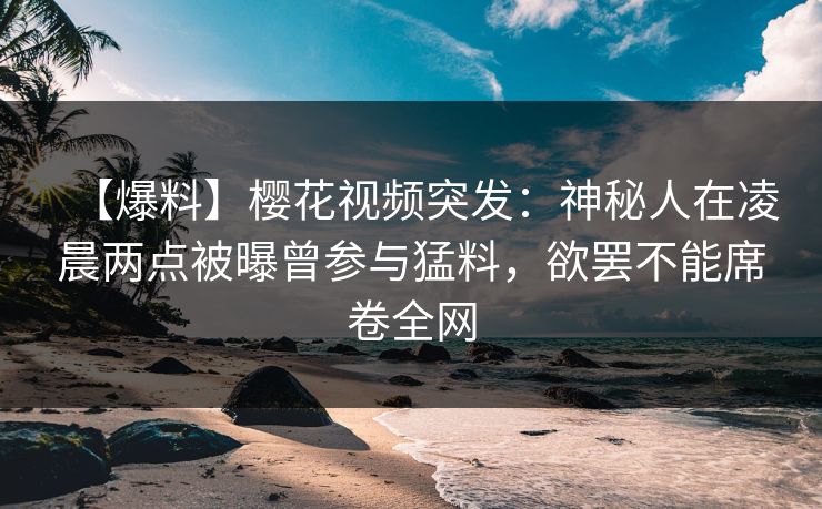 【爆料】樱花视频突发：神秘人在凌晨两点被曝曾参与猛料，欲罢不能席卷全网