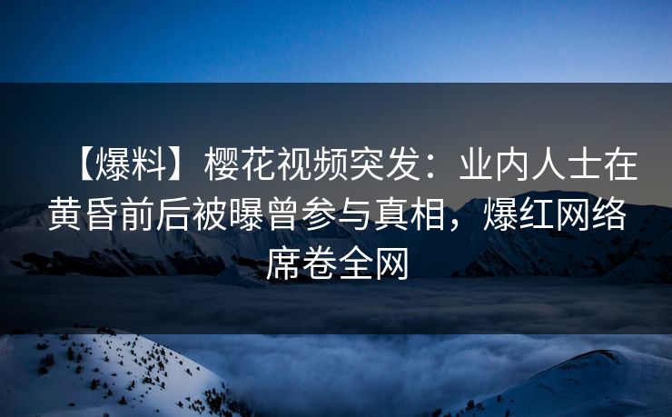 【爆料】樱花视频突发:业内人士在黄昏前后被曝曾参与真相,爆红网络席卷全网 【爆料】樱花视频突发:业内人士在黄昏前后被曝曾参与真相,爆红网络席卷全网