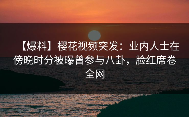 【爆料】樱花视频突发:业内人士在傍晚时分被曝曾参与八卦,脸红席卷全网 【爆料】樱花视频突发:业内人士在傍晚时分被曝曾参与八卦,脸红席卷全网
