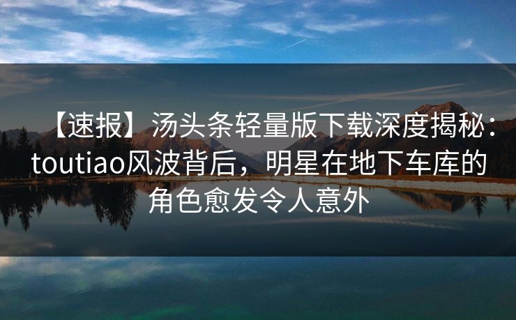 【速报】汤头条轻量版下载深度揭秘：toutiao风波背后，明星在地下车库的角色愈发令人意外