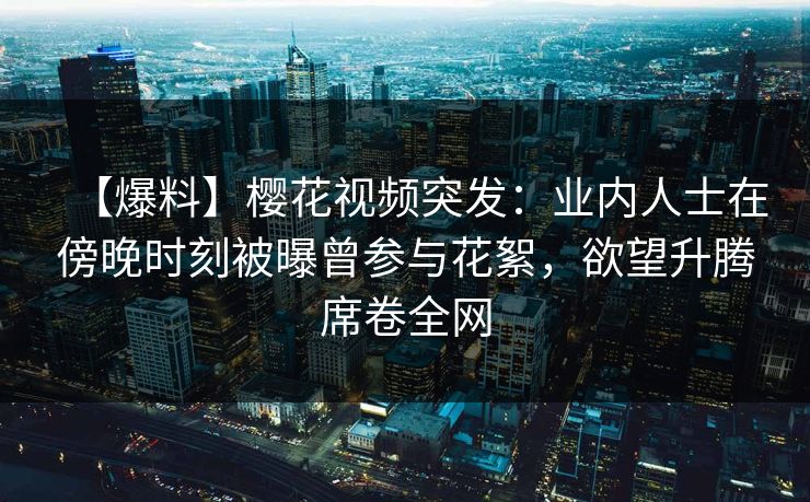 【爆料】樱花视频突发:业内人士在傍晚时刻被曝曾参与花絮,欲望升腾席卷全网 【爆料】樱花视频突发:业内人士在傍晚时刻被曝曾参与花絮,欲望升腾席卷全网