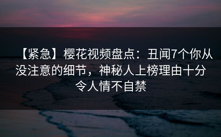 【紧急】樱花视频盘点:丑闻7个你从没注意的细节,神秘人上榜理由十分令人情不自禁 【紧急】樱花视频盘点:丑闻7个你从没注意的细节,神秘人上榜理由十分令人情不自禁