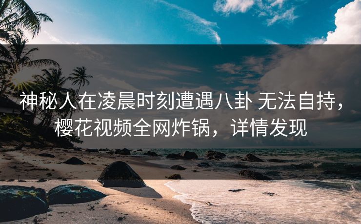 神秘人在凌晨时刻遭遇八卦 无法自持,樱花视频全网炸锅,详情发现 神秘人在凌晨时刻遭遇八卦 无法自持,樱花视频全网炸锅,详情发现