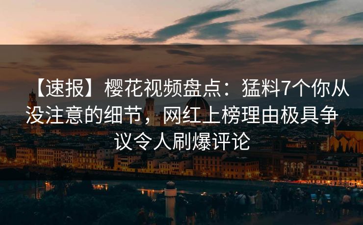 【速报】樱花视频盘点：猛料7个你从没注意的细节，网红上榜理由极具争议令人刷爆评论