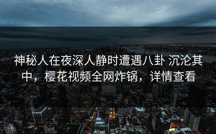 神秘人在夜深人静时遭遇八卦 沉沦其中,樱花视频全网炸锅,详情查看 神秘人在夜深人静时遭遇八卦 沉沦其中,樱花视频全网炸锅,详情查看