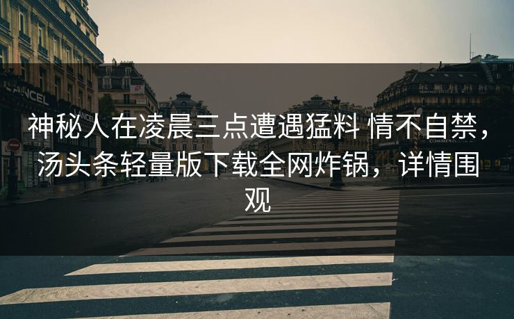 神秘人在凌晨三点遭遇猛料 情不自禁,汤头条轻量版下载全网炸锅,详情围观 神秘人在凌晨三点遭遇猛料 情不自禁,汤头条轻量版下载全网炸锅,详情围观
