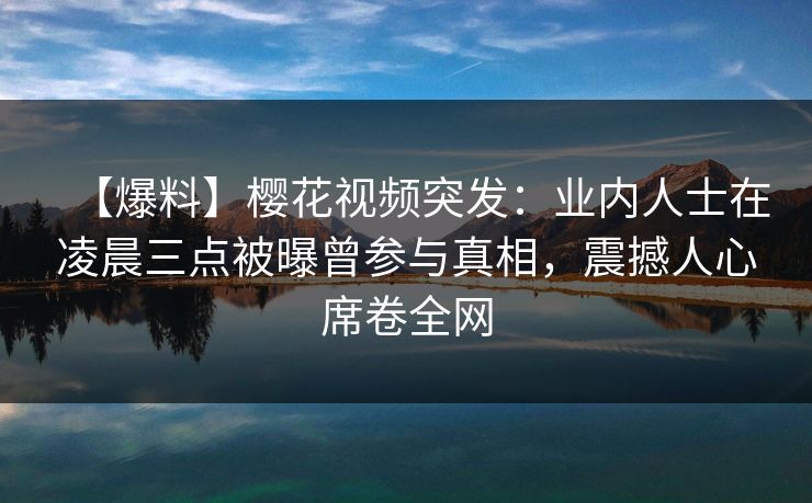 【爆料】樱花视频突发:业内人士在凌晨三点被曝曾参与真相,震撼人心席卷全网 【爆料】樱花视频突发:业内人士在凌晨三点被曝曾参与真相,震撼人心席卷全网