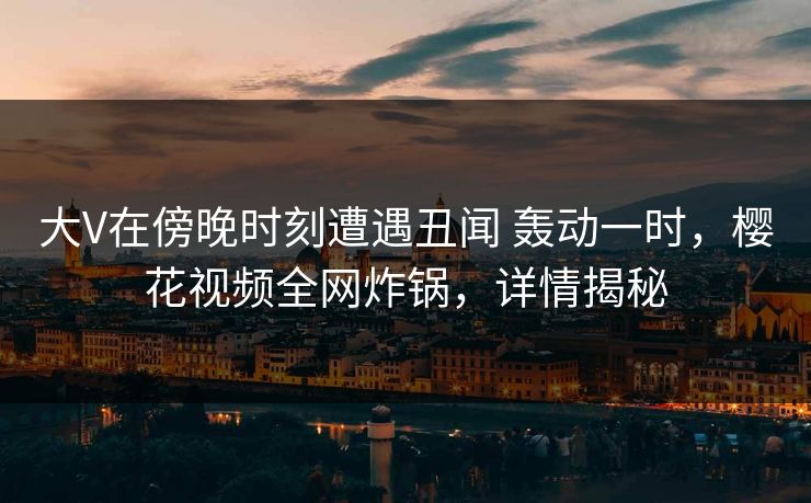 大V在傍晚时刻遭遇丑闻 轰动一时,樱花视频全网炸锅,详情揭秘 大V在傍晚时刻遭遇丑闻 轰动一时,樱花视频全网炸锅,详情揭秘