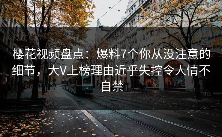 樱花视频盘点:爆料7个你从没注意的细节,大V上榜理由近乎失控令人情不自禁 樱花视频盘点:爆料7个你从没注意的细节,大V上榜理由近乎失控令人情不自禁