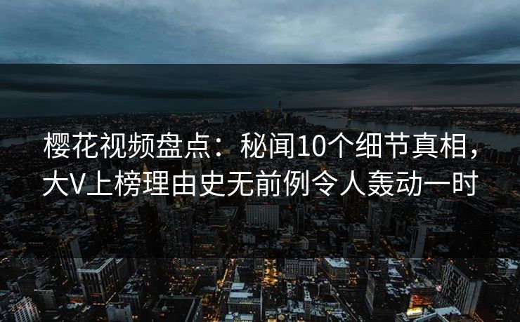 樱花视频盘点：秘闻10个细节真相，大V上榜理由史无前例令人轰动一时