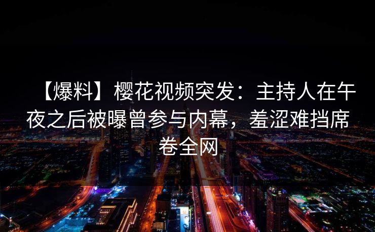 【爆料】樱花视频突发:主持人在午夜之后被曝曾参与内幕,羞涩难挡席卷全网 【爆料】樱花视频突发:主持人在午夜之后被曝曾参与内幕,羞涩难挡席卷全网