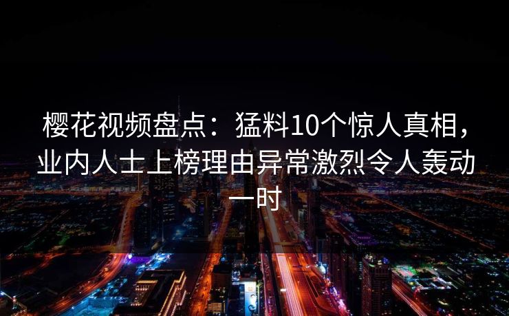 樱花视频盘点:猛料10个惊人真相,业内人士上榜理由异常激烈令人轰动一时 樱花视频盘点:猛料10个惊人真相,业内人士上榜理由异常激烈令人轰动一时