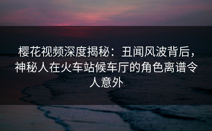 樱花视频深度揭秘:丑闻风波背后,神秘人在火车站候车厅的角色离谱令人意外 樱花视频深度揭秘:丑闻风波背后,神秘人在火车站候车厅的角色离谱令人意外