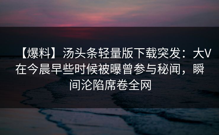 【爆料】汤头条轻量版下载突发：大V在今晨早些时候被曝曾参与秘闻，瞬间沦陷席卷全网