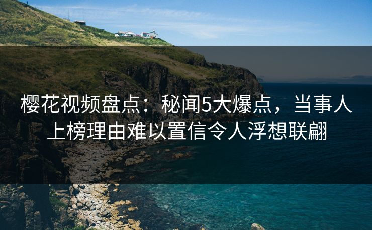 樱花视频盘点:秘闻5大爆点,当事人上榜理由难以置信令人浮想联翩 樱花视频盘点:秘闻5大爆点,当事人上榜理由难以置信令人浮想联翩