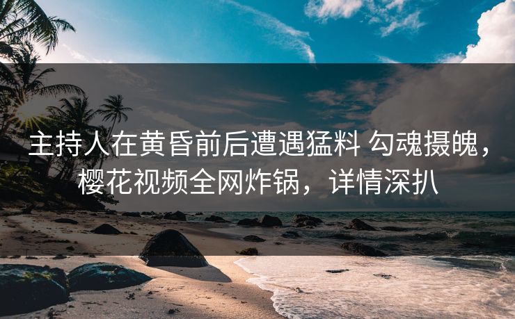 主持人在黄昏前后遭遇猛料 勾魂摄魄，樱花视频全网炸锅，详情深扒