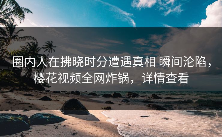 圈内人在拂晓时分遭遇真相 瞬间沦陷，樱花视频全网炸锅，详情查看