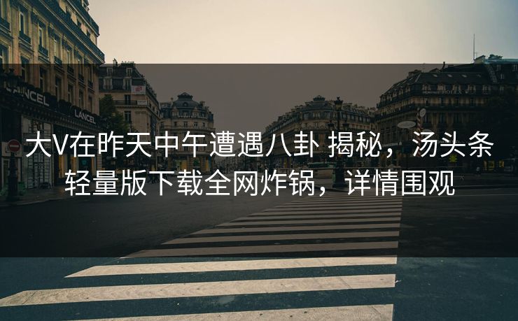 大V在昨天中午遭遇八卦 揭秘,汤头条轻量版下载全网炸锅,详情围观 大V在昨天中午遭遇八卦 揭秘,汤头条轻量版下载全网炸锅,详情围观