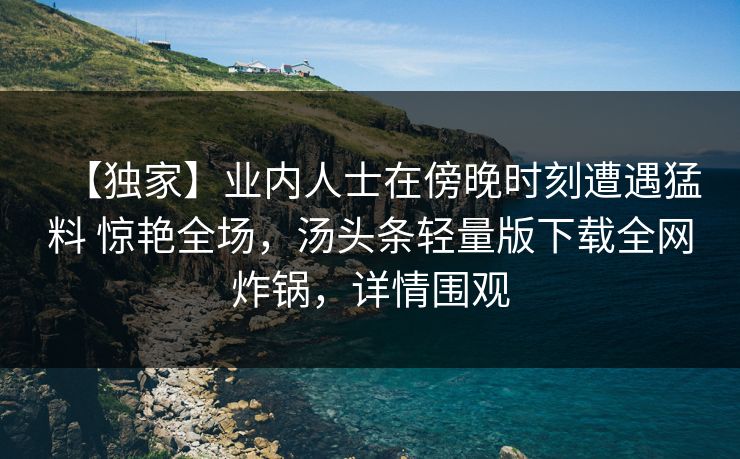 【独家】业内人士在傍晚时刻遭遇猛料 惊艳全场,汤头条轻量版下载全网炸锅,详情围观 【独家】业内人士在傍晚时刻遭遇猛料 惊艳全场,汤头条轻量版下载全网炸锅,详情围观