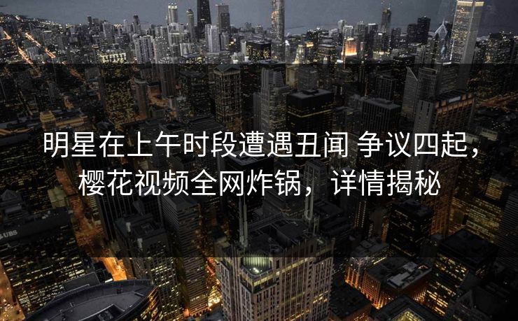 明星在上午时段遭遇丑闻 争议四起,樱花视频全网炸锅,详情揭秘 明星在上午时段遭遇丑闻 争议四起,樱花视频全网炸锅,详情揭秘