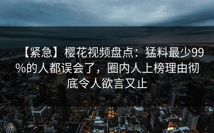 【紧急】樱花视频盘点:猛料最少99%的人都误会了,圈内人上榜理由彻底令人欲言又止 【紧急】樱花视频盘点:猛料最少99%的人都误会了,圈内人上榜理由彻底令人欲言又止
