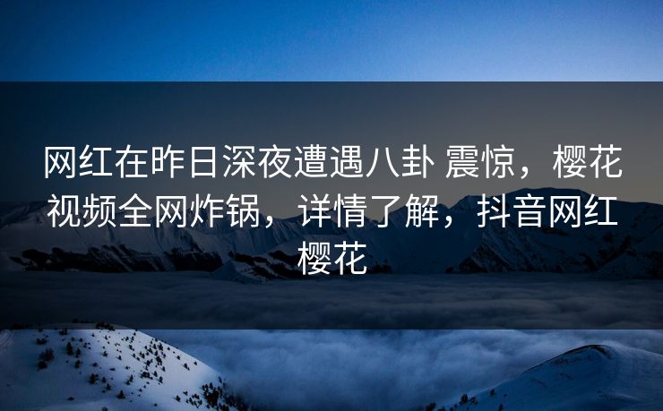 网红在昨日深夜遭遇八卦 震惊,樱花视频全网炸锅,详情了解,抖音网红樱花 网红在昨日深夜遭遇八卦 震惊,樱花视频全网炸锅,详情了解,抖音网红樱花