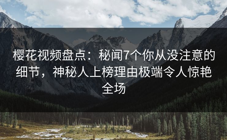 樱花视频盘点：秘闻7个你从没注意的细节，神秘人上榜理由极端令人惊艳全场